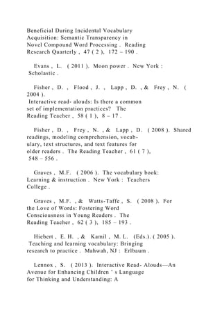 Beneficial During Incidental Vocabulary
Acquisition: Semantic Transparency in
Novel Compound Word Processing . Reading
Research Quarterly , 47 ( 2 ), 172 – 190 .
Evans , L. ( 2011 ). Moon power . New York :
Scholastic .
Fisher , D. , Flood , J. , Lapp , D. , & Frey , N. (
2004 ).
Interactive read- alouds: Is there a common
set of implementation practices? The
Reading Teacher , 58 ( 1 ), 8 – 17 .
Fisher , D. , Frey , N. , & Lapp , D. ( 2008 ). Shared
readings, modeling comprehension, vocab-
ulary, text structures, and text features for
older readers . The Reading Teacher , 61 ( 7 ),
548 – 556 .
Graves , M.F. ( 2006 ). The vocabulary book:
Learning & instruction . New York : Teachers
College .
Graves , M.F. , & Watts-Taffe , S. ( 2008 ). For
the Love of Words: Fostering Word
Consciousness in Young Readers . The
Reading Teacher , 62 ( 3 ), 185 – 193 .
Hiebert , E. H. , & Kamil , M. L. (Eds.). ( 2005 ).
Teaching and learning vocabulary: Bringing
research to practice . Mahwah, NJ : Erlbaum .
Lennox , S. ( 2013 ). Interactive Read- Alouds—An
Avenue for Enhancing Children ’ s Language
for Thinking and Understanding: A
 
