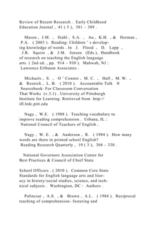 Review of Recent Research . Early Childhood
Education Journal , 41 ( 5 ), 381 – 389 .
Mason , J.M. , Stahl , S.A. , Au , K.H. , & Herman ,
P.A. ( 2003 ). Reading: Children ’ s develop-
ing knowledge of words . In J. Flood , D. Lapp ,
J.R. Squire , & J.M. Jensen (Eds.), Handbook
of research on teaching the English language
arts ( 2nd ed. , pp. 914 – 930 ). Mahwah, NJ :
Lawrence Erlbaum Associates .
Michaels , S. , O ’ Connor , M. C. , Hall , M. W. ,
& Resnick , L. B. ( 2010 ). Accountable Talk ®
Sourcebook: For Classroom Conversation
That Works (v.3.1) . University of Pittsburgh
Institute for Learning. Retrieved from http://
ifl.lrdc.pitt.edu
Nagy , W.E. ( 1988 ). Teaching vocabulary to
improve reading comprehension . Urbana, IL :
National Council of Teachers of English .
Nagy , W. E. , & Anderson , R. ( 1984 ). How many
words are there in printed school English?
Reading Research Quarterly , 19 ( 3 ), 304 – 330 .
National Governors Association Center for
Best Practices & Council of Chief State
School Officers . ( 2010 ). Common Core State
Standards for English language arts and liter-
acy in history/social studies, science, and tech-
nical subjects . Washington, DC : Authors .
Palincsar , A.S. , & Brown , A.L. ( 1984 ). Reciprocal
teaching of comprehension- fostering and
 