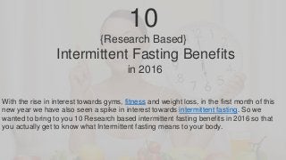 10
{Research Based}
Intermittent Fasting Benefits
in 2016
With the rise in interest towards gyms, fitness and weight loss, in the first month of this
new year we have also seen a spike in interest towards intermittent fasting. So we
wanted to bring to you 10 Research based intermittent fasting benefits in 2016 so that
you actually get to know what Intermittent fasting means to your body.
 