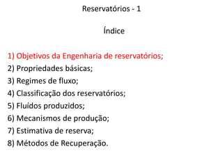 Reservatórios - 1
Índice
1) Objetivos da Engenharia de reservatórios;
2) Propriedades básicas;
3) Regimes de fluxo;
4) Classificação dos reservatórios;
5) Fluídos produzidos;
6) Mecanismos de produção;
7) Estimativa de reserva;
8) Métodos de Recuperação.
 