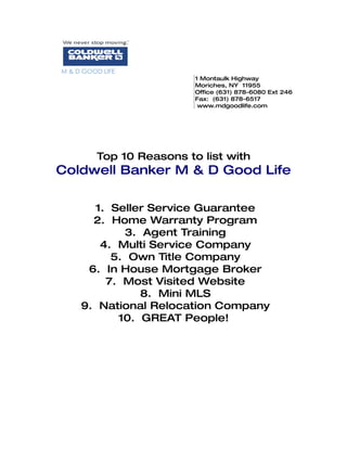 M & D GOOD LIFE
                          1 Montaulk Highway
                          Moriches, NY 11955
                          Office (631) 878-6080 Ext 246
                          Fax: (631) 878-6517
                           www.mdgoodlife.com




         Top 10 Reasons to list with
Coldwell Banker M & D Good Life

       1. Seller Service Guarantee
       2. Home Warranty Program
            3. Agent Training
        4. Multi Service Company
          5. Own Title Company
      6. In House Mortgage Broker
         7. Most Visited Website
               8. Mini MLS
     9. National Relocation Company
           10. GREAT People!
 
