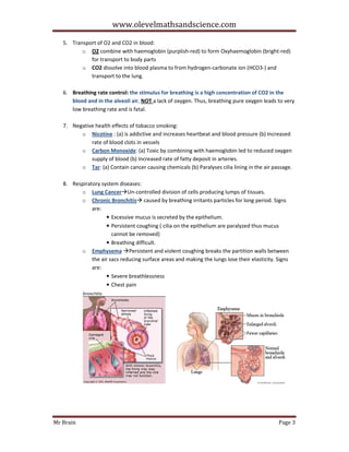 www.olevelmathsandscience.com
5. Transport of O2 and CO2 in blood:
o O2 combine with haemoglobin (purplish-red) to form Oxyhaemoglobin (bright-red)
for transport to body parts
o CO2 dissolve into blood plasma to from hydrogen-carbonate ion (HCO3-) and
transport to the lung.
6. Breathing rate control: the stimulus for breathing is a high concentration of CO2 in the
blood and in the alveoli air, NOT a lack of oxygen. Thus, breathing pure oxygen leads to very
low breathing rate and is fatal.
7. Negative health effects of tobacco smoking:
o Nicotine : (a) is addictive and increases heartbeat and blood pressure (b) Increased
rate of blood clots in vessels
o Carbon Monoxide: (a) Toxic by combining with haemoglobin led to reduced oxygen
supply of blood (b) Increased rate of fatty deposit in arteries.
o Tar: (a) Contain cancer causing chemicals (b) Paralyses cilia lining in the air passage.
8. Respiratory system diseases:
o Lung Cancer Un-controlled division of cells producing lumps of tissues.
o Chronic Bronchitis caused by breathing irritants particles for long period. Signs
are:
• Excessive mucus is secreted by the epithelium.
• Persistent coughing ( cilia on the epithelium are paralyzed thus mucus
cannot be removed)
• Breathing difficult.
o Emphysema Persistent and violent coughing breaks the partition walls between
the air sacs reducing surface areas and making the lungs lose their elasticity. Signs
are:
• Severe breathlessness
• Chest pain

Mr Brain

Page 3

 