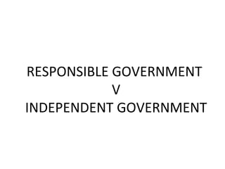 RESPONSIBLE GOVERNMENT
V
INDEPENDENT GOVERNMENT

 
