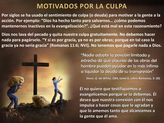 Por siglos se ha usado el sentimiento de culpa (o deuda) para motivar a la gente a la
acción. Por ejemplo: “Dios ha hecho tanto para salvarnos… ¿cómo podemos
mantenernos inactivos en la evangelización?”. ¿Qué está mal en este razonamiento?
Dios nos lava del pecado y quita nuestra culpa gratuitamente. No debemos hacer
nada para pagárselo. “Y si es por gracia, ya no es por obras; porque en tal caso la
gracia ya no sería gracia” (Romanos 11:6; NVI). No tenemos que pagarle nada a Dios.

                                          “Nadie adopte la posición limitada y
                                          estrecha de que algunas de las obras del
                                          hombre pueden ayudar en lo más ínfimo
                                          a liquidar la deuda de su transgresión”
                                             Elena .G. de White, CBA, tomo 6, sobre Romanos, 3: 20)


                                         Él no quiere que testifiquemos o
                                         evangelicemos porque se lo debemos. Él
                                         desea que nuestra conexión con él nos
                                         impulse a hacer cosas que le agradan y
                                         que lo amemos tanto que alcancemos a
                                         la gente que él ama.
 