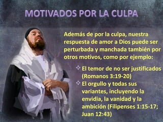 Además de por la culpa, nuestra
respuesta de amor a Dios puede ser
perturbada y manchada también por
otros motivos, como por ejemplo:
     El temor de no ser justificados
      (Romanos 3:19-20)
     El orgullo y todas sus
      variantes, incluyendo la
      envidia, la vanidad y la
      ambición (Filipenses 1:15-17;
      Juan 12:43)
 