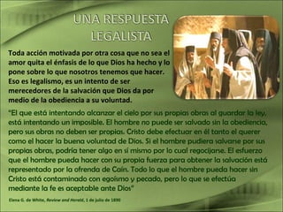 Toda acción motivada por otra cosa que no sea el
amor quita el énfasis de lo que Dios ha hecho y lo
pone sobre lo que nosotros tenemos que hacer.
Eso es legalismo, es un intento de ser
merecedores de la salvación que Dios da por
medio de la obediencia a su voluntad.
“El que está intentando alcanzar el cielo por sus propias obras al guardar la ley,
está intentando un imposible. El hombre no puede ser salvado sin la obediencia,
pero sus obras no deben ser propias. Cristo debe efectuar en él tanto el querer
como el hacer la buena voluntad de Dios. Si el hombre pudiera salvarse por sus
propias obras, podría tener algo en sí mismo por lo cual regocijarse. El esfuerzo
que el hombre pueda hacer con su propia fuerza para obtener la salvación está
representado por la ofrenda de Caín. Todo lo que el hombre pueda hacer sin
Cristo está contaminado con egoísmo y pecado, pero lo que se efectúa
mediante la fe es aceptable ante Dios”
Elena G. de White, Review and Herald, 1 de julio de 1890
 