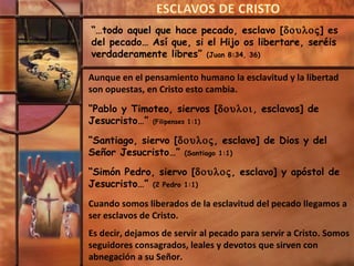 “…todo aquel que hace pecado, esclavo [δουλος] es
del pecado… Así que, si el Hijo os libertare, seréis
verdaderamente libres” (Juan 8:34, 36)

Aunque en el pensamiento humano la esclavitud y la libertad
son opuestas, en Cristo esto cambia.

“Pablo y Timoteo, siervos [δουλοι, esclavos] de
Jesucristo…” (Filipenses 1:1)

“Santiago, siervo [δουλος, esclavo] de Dios y del
Señor Jesucristo…” (Santiago 1:1)
“Simón Pedro, siervo [δουλος, esclavo] y apóstol de
Jesucristo…” (2 Pedro 1:1)

Cuando somos liberados de la esclavitud del pecado llegamos a
ser esclavos de Cristo.
Es decir, dejamos de servir al pecado para servir a Cristo. Somos
seguidores consagrados, leales y devotos que sirven con
abnegación a su Señor.
 