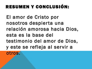 RESUMEN Y CONCLUSIÓN:

El amor de Cristo por
nosotros despier ta una
relación amorosa hacia Dios,
esta es la base del
testimonio del amor de Dios,
y este se refleja al ser vir a
otros.
 
