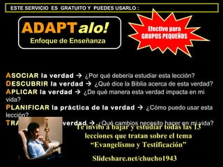 ESTE SERVICIO ES GRATUITO Y PUEDES USARLO :



    ADAPTalo!                                    Efectivo para
                                               GRUPOS PEQUEÑOS
       Enfoque de Enseñanza




A SOCIAR la verdad  ¿Por qué debería estudiar esta lección?
D ESCUBRIR la verdad  ¿Qué dice la Biblia acerca de esta verdad?
A PLICAR la verdad  ¿De qué manera esta verdad impacta en mi
vida?
P LANIFICAR la práctica de la verdad  ¿Cómo puedo usar esta
lección?
T RANSFERIR la verdad  ¿Qué cambios necesito hacer en mi vida?
                      Te invito a bajar y estudiar todas las 13
                        lecciones que tratan sobre el tema
                           “Evangelismo y Testificación”
                            Slideshare.net/chucho1943
 