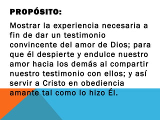 PROPÓSITO:
Mostrar la experiencia necesaria a
fin de dar un testimonio
convincente del amor de Dios; para
que él despier te y endulce nuestro
amor hacia los demás al compar tir
nuestro testimonio con ellos; y así
ser vir a Cristo en obediencia
amante tal como lo hizo Él.
 