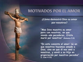 ¿Cómo demostró Dios su amor
        por nosotros?

“Mas Dios muestra su amor
para con nosotros, en que
siendo aún pecadores, Cristo
murió por nosotros” (Romanos 5:8)

“En esto consiste el amor: no en
que nosotros hayamos amado a
Dios, sino en que él nos amó a
nosotros, y envió a su Hijo en
propiciación por nuestros pecados”
(1 Juan 4:10)
 