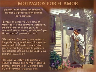 ¿Qué otras imágenes nos muestran
  el amor y la preocupación de Dios
            por nosotros?

“porque el Señor tu Dios está en
medio de ti como guerrero victorioso.
Se deleitará en ti con gozo, te
renovará con su amor, se alegrará por
ti con cantos” (Sofonías 3:17; NVI)

“¡Jerusalén, Jerusalén, que matas a
los profetas, y apedreas a los que te
son enviados! ¡Cuántas veces quise
juntar a tus hijos, como la gallina a
sus polluelos debajo de sus alas, y no
quisiste!” (Lucas 13:34)

“He aquí, yo estoy a la puerta y
llamo; si alguno oye mi voz y abre la
puerta, entraré a él, y cenaré con
él, y él conmigo” (Apocalipsis 3:20)
 