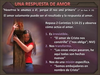 “Nosotros le amamos a él, porque él nos amó primero”   (1ª de Juan, 4: 19)


El amor solamente puede ser el resultado y la respuesta al amor.

                              Repasa 2 Corintios 5:14-21 y observa
                              cómo actúa el amor.

                              1. Es irresistible.
                                  • “El amor de Cristo nos
                                     constriñe” (“nos obliga”; NVI)
                              2. Nos transforma.
                                  • “Las cosas viejas pasaron, he
                                     aquí todas son hechas
                                     nuevas”
                              3. Nos da una misión específica.
                                  • “Somos embajadores en
                                     nombre de Cristo”
 