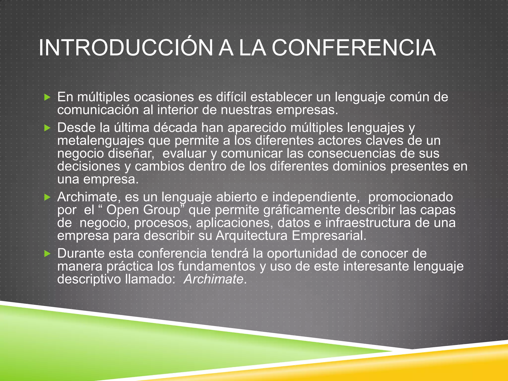 Introducción a la conferenciaEn múltiples ocasiones es difícil establecer un lenguaje común de comunicación al interior de nuestras empresas.Desde la última década han aparecido múltiples lenguajes y metalenguajes que permite a los diferentes actores claves de un negocio diseñar,  evaluar y comunicar las consecuencias de sus decisiones y cambios dentro de los diferentes dominios presentes en una empresa.Archimate, es un lenguaje abierto e independiente,  promocionado por  el “ Open Group” que permite gráficamente describir las capas de  negocio, procesos, aplicaciones, datos e infraestructura de una empresa para describir su Arquitectura Empresarial.Durante esta conferencia tendrá la oportunidad de conocer de manera práctica los fundamentos y uso de este interesante lenguaje descriptivo llamado: Archimate.
