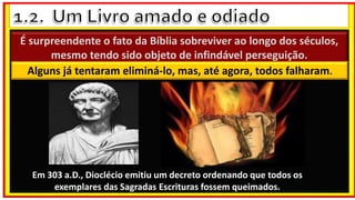 É surpreendente o fato da Bíblia sobreviver ao longo dos séculos,
mesmo tendo sido objeto de infindável perseguição.
Alguns já tentaram eliminá-lo, mas, até agora, todos falharam.
Em 303 a.D., Dioclécio emitiu um decreto ordenando que todos os
exemplares das Sagradas Escrituras fossem queimados.
 