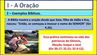 2 – Exemplos Bíblicos.
A Bíblia mostra a oração desde que Sete, filho de Adão e Eva,
nasceu: "Então, se começou a invocar o nome do SENHOR" (Gn
4.26).
Essa prática continuou na vida dos
patriarcas do Gênesis,
Abraão, Isaque e Jacó
(Gn 20.17; 25.21; 32.9-12).
 