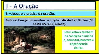 3 – Jesus e a prática da oração.
Todos os Evangelhos mostram a oração individual do Senhor (Mt
14.23; Mc 1.35; Lc 6.12).
Jesus estava também
na condição humana
e, como tal, buscava a
dependência
do Pai.
 