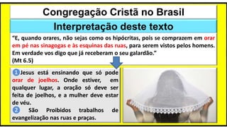 Congregação Cristã no Brasil
Interpretação deste texto
“E, quando orares, não sejas como os hipócritas, pois se comprazem em orar
em pé nas sinagogas e às esquinas das ruas, para serem vistos pelos homens.
Em verdade vos digo que já receberam o seu galardão.”
(Mt 6.5)
❶Jesus está ensinando que só pode
orar de joelhos. Onde estiver, em
qualquer lugar, a oração só deve ser
feita de joelhos, e a mulher deve estar
de véu.
❷ São Proibidos trabalhos de
evangelização nas ruas e praças.
 