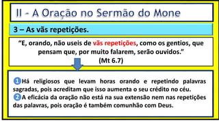 3 – As vãs repetições.
“E, orando, não useis de vãs repetições, como os gentios, que
pensam que, por muito falarem, serão ouvidos.”
(Mt 6.7)
❶Há religiosos que levam horas orando e repetindo palavras
sagradas, pois acreditam que isso aumenta o seu crédito no céu.
❷A eficácia da oração não está na sua extensão nem nas repetições
das palavras, pois oração é também comunhão com Deus.
 