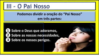 “Mas tu, quando orares, entra no teu aposento e, fechando a tua porta,
ora a teu Pai, que vê o que está oculto; e teu Pai, que vê o que está
oculto, te recompensará.” (Mt 6.6)
❶Jesus falou isso para proibir a ostentação e a hipocrisia, não significa
que Deus só aceita oração em secreto.
❷A oração num lugar secreto em uma das dependências da
residência, sem a comunhão com Deus, tampouco tem a aprovação do
Senhor.
Podemos dividir a oração do “Pai Nosso”
em três partes:
❶ Sobre o Deus que adoramos,
❷ Sobre as nossas necessidades,
❸ Sobre os nossos perigos.
❶ Sobre o Deus que adoramos,
❷ Sobre as nossas necessidades,
❸ Sobre os nossos perigos.
 