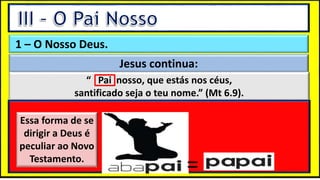 “Mas tu, quando orares, entra no teu aposento e, fechando a tua porta,
ora a teu Pai, que vê o que está oculto; e teu Pai, que vê o que está
oculto, te recompensará.” (Mt 6.6)
❶Jesus falou isso para proibir a ostentação e a hipocrisia, não significa
que Deus só aceita oração em secreto.
❷A oração num lugar secreto em uma das dependências da
residência, sem a comunhão com Deus, tampouco tem a aprovação do
Senhor.
1 – O Nosso Deus.
Jesus continua:
“ Pai nosso, que estás nos céus,
santificado seja o teu nome.” (Mt 6.9).
Essa forma de se
dirigir a Deus é
peculiar ao Novo
Testamento.
=
 