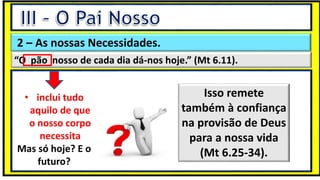 “Mas tu, quando orares, entra no teu aposento e, fechando a tua porta,
ora a teu Pai, que vê o que está oculto; e teu Pai, que vê o que está
oculto, te recompensará.” (Mt 6.6)
❶Jesus falou isso para proibir a ostentação e a hipocrisia, não significa
que Deus só aceita oração em secreto.
❷A oração num lugar secreto em uma das dependências da
residência, sem a comunhão com Deus, tampouco tem a aprovação do
Senhor.
2 – As nossas Necessidades.
“O pão nosso de cada dia dá-nos hoje.” (Mt 6.11).
• inclui tudo
aquilo de que
o nosso corpo
necessita
Mas só hoje? E o
futuro?
Isso remete
também à confiança
na provisão de Deus
para a nossa vida
(Mt 6.25-34).
 