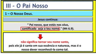 “Mas tu, quando orares, entra no teu aposento e, fechando a tua porta,
ora a teu Pai, que vê o que está oculto; e teu Pai, que vê o que está
oculto, te recompensará.” (Mt 6.6)
❶Jesus falou isso para proibir a ostentação e a hipocrisia, não significa
que Deus só aceita oração em secreto.
❷A oração num lugar secreto em uma das dependências da
residência, sem a comunhão com Deus, tampouco tem a aprovação do
Senhor.
1 – O Nosso Deus.
Jesus continua:
“ Pai nosso, que estás nos céus,
santificado seja o teu nome .” (Mt 6.9).
pois ele já é santo em sua essência e natureza, mas é o
nosso dever reconhecê-lo como tal.
não significa tornar seu nome santo,
 