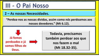 “Mas tu, quando orares, entra no teu aposento e, fechando a tua porta,
ora a teu Pai, que vê o que está oculto; e teu Pai, que vê o que está
oculto, te recompensará.” (Mt 6.6)
❶Jesus falou isso para proibir a ostentação e a hipocrisia, não significa
que Deus só aceita oração em secreto.
❷A oração num lugar secreto em uma das dependências da
residência, sem a comunhão com Deus, tampouco tem a aprovação do
Senhor.
2 – As nossas Necessidades.
“Perdoa-nos as nossas dívidas, assim como nós perdoamos aos
nossos devedores.” (Mt 6.12).
Já fomos
perdoados e já
somos filhos de
Deus.
Todavia, precisamos
também perdoar aos que
nos fazem o mal
(Mt 18.32-35).
 