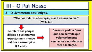 “Mas tu, quando orares, entra no teu aposento e, fechando a tua porta,
ora a teu Pai, que vê o que está oculto; e teu Pai, que vê o que está
oculto, te recompensará.” (Mt 6.6)
❶Jesus falou isso para proibir a ostentação e a hipocrisia, não significa
que Deus só aceita oração em secreto.
❷A oração num lugar secreto em uma das dependências da
residência, sem a comunhão com Deus, tampouco tem a aprovação do
Senhor.
3 – O Livramento dos Perigos.
“Não nos induzas à tentação, mas livra-nos do mal”
(Mt 6.13).
se refere aos perigos
diários a que estamos
expostos num mundo
sedutor e corrompido
(Fp 2.15).
Devemos pedir a Deus
que não permita que
voluntariamente
venhamos a nos deparar
com a tentação.
 