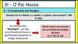 “Mas tu, quando orares, entra no teu aposento e, fechando a tua porta,
ora a teu Pai, que vê o que está oculto; e teu Pai, que vê o que está
oculto, te recompensará.” (Mt 6.6)
❶Jesus falou isso para proibir a ostentação e a hipocrisia, não significa
que Deus só aceita oração em secreto.
❷A oração num lugar secreto em uma das dependências da
residência, sem a comunhão com Deus, tampouco tem a aprovação do
Senhor.
3 – O Livramento dos Perigos.
“porque teu é o Reino, e o poder, e a glória, para sempre” (Mt
6.13b).
Se trata de uma
“doxologia” ,ou seja,
uma fórmula de louvor e
glorificação frequente no
Antigo Testamento
Neste caso é um resumo
de um trecho da oração
de Davi
(1 Cr 29.11-13)
 