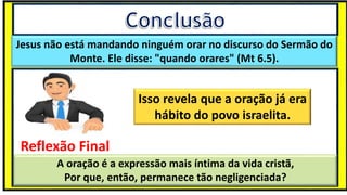 “Mas tu, quando orares, entra no teu aposento e, fechando a tua porta,
ora a teu Pai, que vê o que está oculto; e teu Pai, que vê o que está
oculto, te recompensará.” (Mt 6.6)
❶Jesus falou isso para proibir a ostentação e a hipocrisia, não significa
que Deus só aceita oração em secreto.
❷A oração num lugar secreto em uma das dependências da
residência, sem a comunhão com Deus, tampouco tem a aprovação do
Senhor.
Jesus não está mandando ninguém orar no discurso do Sermão do
Monte. Ele disse: "quando orares" (Mt 6.5).
Isso revela que a oração já era
hábito do povo israelita.
Reflexão Final
A oração é a expressão mais íntima da vida cristã,
Por que, então, permanece tão negligenciada?
 