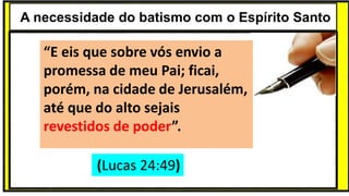 “Mas tu, quando orares, entra no teu aposento e, fechando a tua porta,
ora a teu Pai, que vê o que está oculto; e teu Pai, que vê o que está
oculto, te recompensará.” (Mt 6.6)
❶Jesus falou isso para proibir a ostentação e a hipocrisia, não significa
que Deus só aceita oração em secreto.
❷A oração num lugar secreto em uma das dependências da
residência, sem a comunhão com Deus, tampouco tem a aprovação do
Senhor.
A necessidade do batismo com o Espírito Santo
“E eis que sobre vós envio a
promessa de meu Pai; ficai,
porém, na cidade de Jerusalém,
até que do alto sejais
revestidos de poder”.
(Lucas 24:49)
 