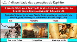 “Mas tu, quando orares, entra no teu aposento e, fechando a tua porta,
ora a teu Pai, que vê o que está oculto; e teu Pai, que vê o que está
oculto, te recompensará.” (Mt 6.6)
❶Jesus falou isso para proibir a ostentação e a hipocrisia, não significa
que Deus só aceita oração em secreto.
❷A oração num lugar secreto em uma das dependências da
residência, sem a comunhão com Deus, tampouco tem a aprovação do
Senhor.
É preciso saber que a Palavra de Deus registra diversas ações do
Espírito Santo desde a criação (Gn 1.2; Jó 26.13).
No Antigo Testamento, vemos o Espírito Santo capacitando e enchendo reis,
profetas, juízes e outros para cumprirem a missão dada por Deus.
REIS PROFETAS JUIZES
Davi vence Golias Profeta Elias A Força de Sansão
 
