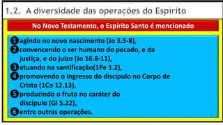 “Mas tu, quando orares, entra no teu aposento e, fechando a tua porta,
ora a teu Pai, que vê o que está oculto; e teu Pai, que vê o que está
oculto, te recompensará.” (Mt 6.6)
❶Jesus falou isso para proibir a ostentação e a hipocrisia, não significa
que Deus só aceita oração em secreto.
❷A oração num lugar secreto em uma das dependências da
residência, sem a comunhão com Deus, tampouco tem a aprovação do
Senhor.
❶agindo no novo nascimento (Jo 3.5-8),
❷convencendo o ser humano do pecado, e da
justiça, e do juízo (Jo 16.8-11),
❸atuando na santificação(1Pe 1.2),
❹promovendo o ingresso do discípulo no Corpo de
Cristo (1Co 12.13),
❺produzindo o fruto no caráter do
discípulo (Gl 5.22),
❻entre outras operações.
No Novo Testamento, o Espírito Santo é mencionado
 