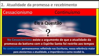 “Mas tu, quando orares, entra no teu aposento e, fechando a tua porta,
ora a teu Pai, que vê o que está oculto; e teu Pai, que vê o que está
oculto, te recompensará.” (Mt 6.6)
❶Jesus falou isso para proibir a ostentação e a hipocrisia, não significa
que Deus só aceita oração em secreto.
❷A oração num lugar secreto em uma das dependências da
residência, sem a comunhão com Deus, tampouco tem a aprovação do
Senhor.
Eis a Questão
?
Cessacionismo Continuísmo
No Cessacionismo existe o argumento de que a atualidade da
promessa do batismo com o Espírito Santo foi restrito aos tempos
apostólicos
No continuísmo permanecemos refletindo nas Escrituras, nossa referência maior
para atestarmos a atualidade, a importância e como recebê-la.
 