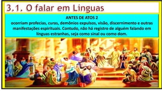 “Mas tu, quando orares, entra no teu aposento e, fechando a tua porta,
ora a teu Pai, que vê o que está oculto; e teu Pai, que vê o que está
oculto, te recompensará.” (Mt 6.6)
❶Jesus falou isso para proibir a ostentação e a hipocrisia, não significa
que Deus só aceita oração em secreto.
❷A oração num lugar secreto em uma das dependências da
residência, sem a comunhão com Deus, tampouco tem a aprovação do
Senhor.
ANTES DE ATOS 2
ocorriam profecias, curas, demônios expulsos, visão, discernimento e outras
manifestações espirituais. Contudo, não há registro de alguém falando em
línguas estranhas, seja como sinal ou como dom.
 