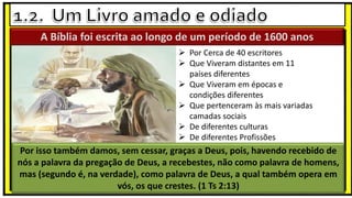  Por Cerca de 40 escritores
 Que Viveram distantes em 11
países diferentes
 Que Viveram em épocas e
condições diferentes
 Que pertenceram às mais variadas
camadas sociais
 De diferentes culturas
 De diferentes Profissões
A Bíblia foi escrita ao longo de um período de 1600 anos
Por isso também damos, sem cessar, graças a Deus, pois, havendo recebido de
nós a palavra da pregação de Deus, a recebestes, não como palavra de homens,
mas (segundo é, na verdade), como palavra de Deus, a qual também opera em
vós, os que crestes. (1 Ts 2:13)
 