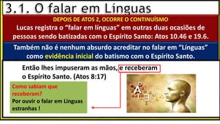 “Mas tu, quando orares, entra no teu aposento e, fechando a tua porta,
ora a teu Pai, que vê o que está oculto; e teu Pai, que vê o que está
oculto, te recompensará.” (Mt 6.6)
❶Jesus falou isso para proibir a ostentação e a hipocrisia, não significa
que Deus só aceita oração em secreto.
❷A oração num lugar secreto em uma das dependências da
residência, sem a comunhão com Deus, tampouco tem a aprovação do
Senhor.
DEPOIS DE ATOS 2, OCORRE O CONTINUÍSMO
Lucas registra o “falar em línguas” em outras duas ocasiões de
pessoas sendo batizadas com o Espírito Santo: Atos 10.46 e 19.6.
Também não é nenhum absurdo acreditar no falar em “Línguas”
como evidência inicial do batismo com o Espírito Santo.
Como sabiam que
receberam?
Por ouvir o falar em Línguas
estranhas !
Então lhes impuseram as mãos, e receberam
o Espírito Santo. (Atos 8:17)
 