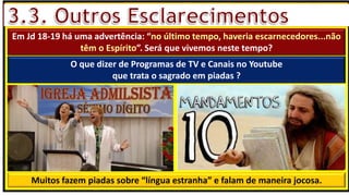 “Mas tu, quando orares, entra no teu aposento e, fechando a tua porta,
ora a teu Pai, que vê o que está oculto; e teu Pai, que vê o que está
oculto, te recompensará.” (Mt 6.6)
❶Jesus falou isso para proibir a ostentação e a hipocrisia, não significa
que Deus só aceita oração em secreto.
❷A oração num lugar secreto em uma das dependências da
residência, sem a comunhão com Deus, tampouco tem a aprovação do
Senhor.
Em Jd 18-19 há uma advertência: “no último tempo, haveria escarnecedores...não
têm o Espírito”. Será que vivemos neste tempo?
O que dizer de Programas de TV e Canais no Youtube
que trata o sagrado em piadas ?
Muitos fazem piadas sobre “língua estranha” e falam de maneira jocosa.
 