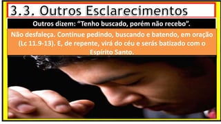 “Mas tu, quando orares, entra no teu aposento e, fechando a tua porta,
ora a teu Pai, que vê o que está oculto; e teu Pai, que vê o que está
oculto, te recompensará.” (Mt 6.6)
❶Jesus falou isso para proibir a ostentação e a hipocrisia, não significa
que Deus só aceita oração em secreto.
❷A oração num lugar secreto em uma das dependências da
residência, sem a comunhão com Deus, tampouco tem a aprovação do
Senhor.
Outros dizem: “Tenho buscado, porém não recebo”.
Não desfaleça. Continue pedindo, buscando e batendo, em oração
(Lc 11.9-13). E, de repente, virá do céu e serás batizado com o
Espírito Santo.
 