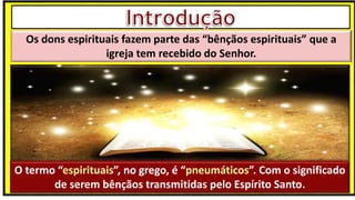 “Mas tu, quando orares, entra no teu aposento e, fechando a tua porta,
ora a teu Pai, que vê o que está oculto; e teu Pai, que vê o que está
oculto, te recompensará.” (Mt 6.6)
❶Jesus falou isso para proibir a ostentação e a hipocrisia, não significa
que Deus só aceita oração em secreto.
❷A oração num lugar secreto em uma das dependências da
residência, sem a comunhão com Deus, tampouco tem a aprovação do
Senhor.
Os dons espirituais fazem parte das “bênçãos espirituais” que a
igreja tem recebido do Senhor.
O termo “espirituais”, no grego, é “pneumáticos”. Com o significado
de serem bênçãos transmitidas pelo Espírito Santo.
 