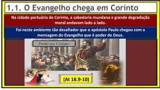 “Mas tu, quando orares, entra no teu aposento e, fechando a tua porta,
ora a teu Pai, que vê o que está oculto; e teu Pai, que vê o que está
oculto, te recompensará.” (Mt 6.6)
❶Jesus falou isso para proibir a ostentação e a hipocrisia, não significa
que Deus só aceita oração em secreto.
❷A oração num lugar secreto em uma das dependências da
residência, sem a comunhão com Deus, tampouco tem a aprovação do
Senhor.
Na cidade portuária de Corinto, a sabedoria mundana e grande degradação
moral andavam lado a lado.
Foi neste ambiente tão desafiador que o apóstolo Paulo chegou com a
mensagem do Evangelho que é poder de Deus.
(At 18.9-10)
 