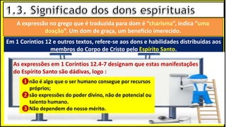 “Mas tu, quando orares, entra no teu aposento e, fechando a tua porta,
ora a teu Pai, que vê o que está oculto; e teu Pai, que vê o que está
oculto, te recompensará.” (Mt 6.6)
❶Jesus falou isso para proibir a ostentação e a hipocrisia, não significa
que Deus só aceita oração em secreto.
❷A oração num lugar secreto em uma das dependências da
residência, sem a comunhão com Deus, tampouco tem a aprovação do
Senhor.
A expressão no grego que é traduzida para dom é “charisma”, indica “uma
doação”. Um dom de graça, um benefício imerecido.
Em 1 Coríntios 12 e outros textos, refere-se aos dons e habilidades distribuídas aos
membros do Corpo de Cristo pelo Espírito Santo.
❶não é algo que o ser humano consegue por recursos
próprios;
❷são expressões do poder divino, não de potencial ou
talento humano.
❸Não dependem do nosso mérito.
As expressões em 1 Coríntios 12.4-7 designam que estas manifestações
do Espírito Santo são dádivas, logo :
 