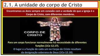 “Mas tu, quando orares, entra no teu aposento e, fechando a tua porta,
ora a teu Pai, que vê o que está oculto; e teu Pai, que vê o que está
oculto, te recompensará.” (Mt 6.6)
❶Jesus falou isso para proibir a ostentação e a hipocrisia, não significa
que Deus só aceita oração em secreto.
❷A oração num lugar secreto em uma das dependências da
residência, sem a comunhão com Deus, tampouco tem a aprovação do
Senhor.
Encontramos os dons sempre em conexão com a verdade de que a Igreja é o
Corpo de Cristo, com diferentes membros.
Para um corpo funcionar normalmente há necessidade de diferentes
funções (1Co 12.17).
O lugar e a função de cada um no Corpo de Cristo resultam
da designação soberana de Deus (1Co 12.18).
 