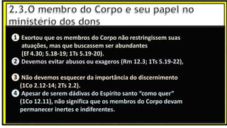 “Mas tu, quando orares, entra no teu aposento e, fechando a tua porta,
ora a teu Pai, que vê o que está oculto; e teu Pai, que vê o que está
oculto, te recompensará.” (Mt 6.6)
❶Jesus falou isso para proibir a ostentação e a hipocrisia, não significa
que Deus só aceita oração em secreto.
❷A oração num lugar secreto em uma das dependências da
residência, sem a comunhão com Deus, tampouco tem a aprovação do
Senhor.
❶ Exortou que os membros do Corpo não restringissem suas
atuações, mas que buscassem ser abundantes
(Ef 4.30; 5.18-19; 1Ts 5.19-20).
❷ Devemos evitar abusos ou exageros (Rm 12.3; 1Ts 5.19-22),
❸ Não devemos esquecer da importância do discernimento
(1Co 2.12-14; 2Ts 2.2).
❹ Apesar de serem dádivas do Espírito santo “como quer”
(1Co 12.11), não significa que os membros do Corpo devam
permanecer inertes e indiferentes.
 