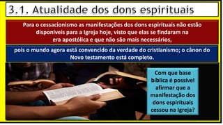 “Mas tu, quando orares, entra no teu aposento e, fechando a tua porta,
ora a teu Pai, que vê o que está oculto; e teu Pai, que vê o que está
oculto, te recompensará.” (Mt 6.6)
❶Jesus falou isso para proibir a ostentação e a hipocrisia, não significa
que Deus só aceita oração em secreto.
❷A oração num lugar secreto em uma das dependências da
residência, sem a comunhão com Deus, tampouco tem a aprovação do
Senhor.
Para o cessacionismo as manifestações dos dons espirituais não estão
disponíveis para a Igreja hoje, visto que elas se findaram na
era apostólica e que não são mais necessários,
pois o mundo agora está convencido da verdade do cristianismo; o cânon do
Novo testamento está completo.
Com que base
bíblica é possível
afirmar que a
manifestação dos
dons espirituais
cessou na Igreja?
 