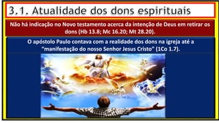 “Mas tu, quando orares, entra no teu aposento e, fechando a tua porta,
ora a teu Pai, que vê o que está oculto; e teu Pai, que vê o que está
oculto, te recompensará.” (Mt 6.6)
❶Jesus falou isso para proibir a ostentação e a hipocrisia, não significa
que Deus só aceita oração em secreto.
❷A oração num lugar secreto em uma das dependências da
residência, sem a comunhão com Deus, tampouco tem a aprovação do
Senhor.
Não há indicação no Novo testamento acerca da intenção de Deus em retirar os
dons (Hb 13.8; Mc 16.20; Mt 28.20).
O apóstolo Paulo contava com a realidade dos dons na igreja até a
“manifestação do nosso Senhor Jesus Cristo” (1Co 1.7).
 