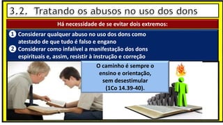 “Mas tu, quando orares, entra no teu aposento e, fechando a tua porta,
ora a teu Pai, que vê o que está oculto; e teu Pai, que vê o que está
oculto, te recompensará.” (Mt 6.6)
❶Jesus falou isso para proibir a ostentação e a hipocrisia, não significa
que Deus só aceita oração em secreto.
❷A oração num lugar secreto em uma das dependências da
residência, sem a comunhão com Deus, tampouco tem a aprovação do
Senhor.
Há necessidade de se evitar dois extremos:
❶ Considerar qualquer abuso no uso dos dons como
atestado de que tudo é falso e engano
❷ Considerar como infalível a manifestação dos dons
espirituais e, assim, resistir à instrução e correção
O caminho é sempre o
ensino e orientação,
sem desestimular
(1Co 14.39-40).
 