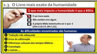Não contém erro algum
A própria Bíblia testemunha ser o que é
(2Tm 3.16-17; 2Pe 1.21).
É um Livro exato
❷ Erros de editoração
❸ Diferenças culturais dos tempos Bíblicos
❶ Tradução não adequada
❹ Cronologia
❺ e outros ...
O que mais impacta a humanidade é que a Bíblia
As dificuldades encontradas são humanas:
 
