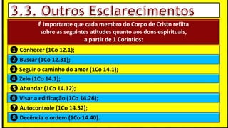 “Mas tu, quando orares, entra no teu aposento e, fechando a tua porta,
ora a teu Pai, que vê o que está oculto; e teu Pai, que vê o que está
oculto, te recompensará.” (Mt 6.6)
❶Jesus falou isso para proibir a ostentação e a hipocrisia, não significa
que Deus só aceita oração em secreto.
❷A oração num lugar secreto em uma das dependências da
residência, sem a comunhão com Deus, tampouco tem a aprovação do
Senhor.
É importante que cada membro do Corpo de Cristo reflita
sobre as seguintes atitudes quanto aos dons espirituais,
a partir de 1 Coríntios:
❹ Zelo (1Co 14.1);
❶ Conhecer (1Co 12.1);
❷ Buscar (1Co 12.31);
❸ Seguir o caminho do amor (1Co 14.1);
❺ Abundar (1Co 14.12);
❻ Visar a edificação (1Co 14.26);
❼ Autocontrole (1Co 14.32);
❽ Decência e ordem (1Co 14.40).
 